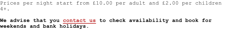 Prices per night start from £10.00 per adult and £2.00 per children 4+.  We advise that you contact us to check availability and book for weekends and bank holidays.